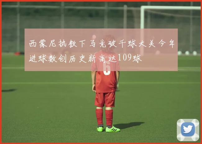 西蒙尼执教下马竞破千球大关今年进球数创历史新高达109球