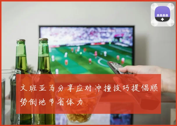 文班亚马分享应对冲撞技巧提倡顺势倒地节省体力