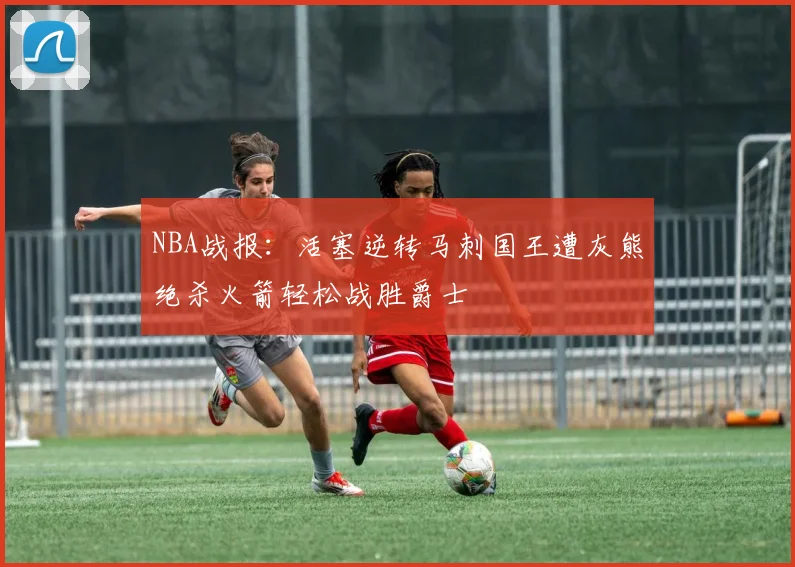 NBA战报：活塞逆转马刺国王遭灰熊绝杀火箭轻松战胜爵士
