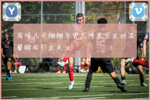 周琦儿子糊糊与曾凡博亲密互动温馨瞬间引发关注