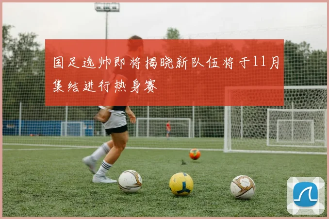 国足选帅即将揭晓新队伍将于11月集结进行热身赛