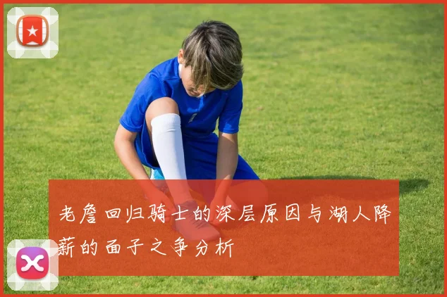 老詹回归骑士的深层原因与湖人降薪的面子之争分析