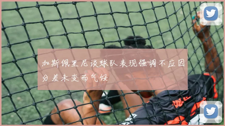 加斯佩里尼谈球队表现强调不应因分差未变而气馁