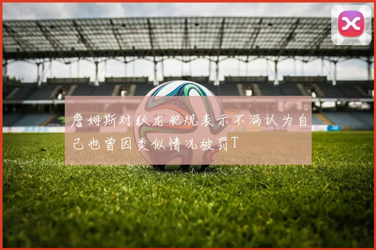詹姆斯对狄龙犯规表示不满认为自己也曾因类似情况被罚T