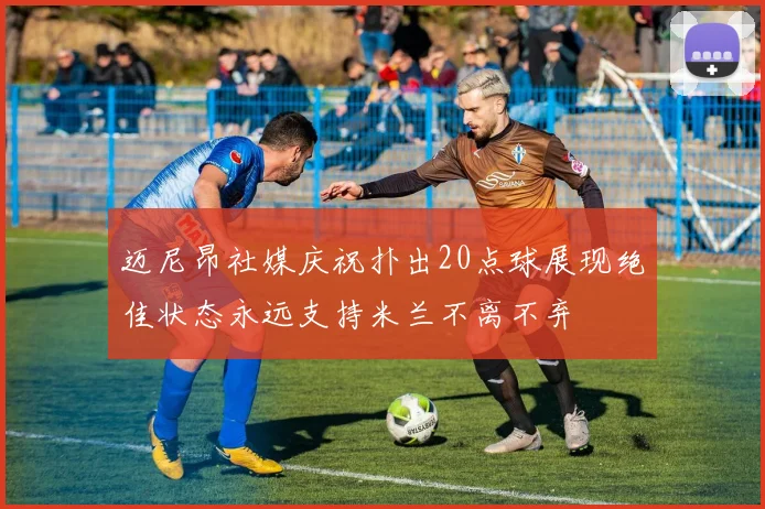 迈尼昂社媒庆祝扑出20点球展现绝佳状态永远支持米兰不离不弃