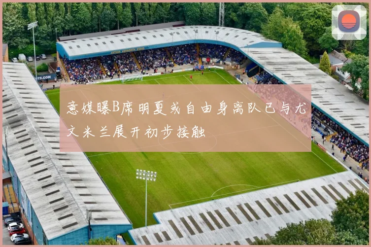 意媒曝B席明夏或自由身离队已与尤文米兰展开初步接触