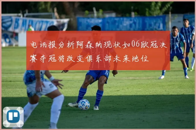 电讯报分析阿森纳现状如06欧冠决赛夺冠将改变俱乐部未来地位