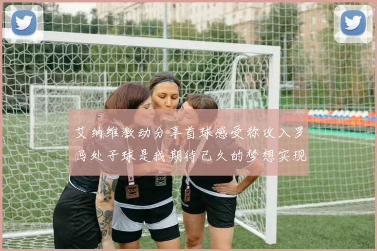 艾纳维激动分享首球感受称攻入罗马处子球是我期待已久的梦想实现