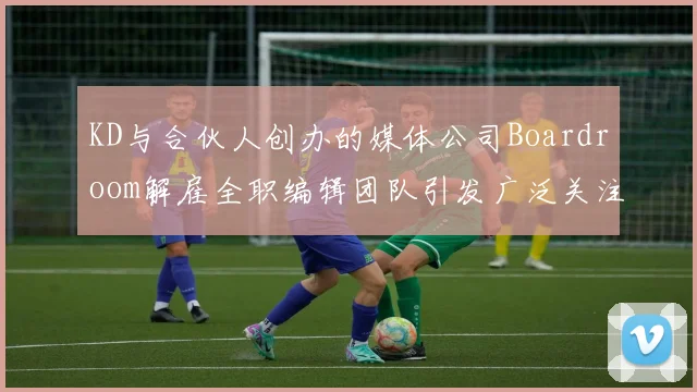 KD与合伙人创办的媒体公司Boardroom解雇全职编辑团队引发广泛关注