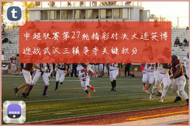 中超联赛第27轮精彩对决大连英博迎战武汉三镇争夺关键积分