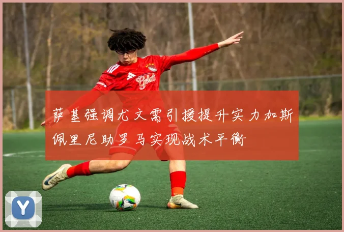 萨基强调尤文需引援提升实力加斯佩里尼助罗马实现战术平衡