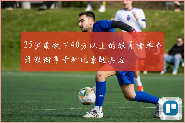 25岁前砍下40分以上的球员榜单乔丹领衔华子科比紧随其后