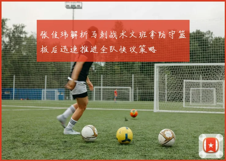 张佳玮解析马刺战术文班拿防守篮板后迅速推进全队快攻策略