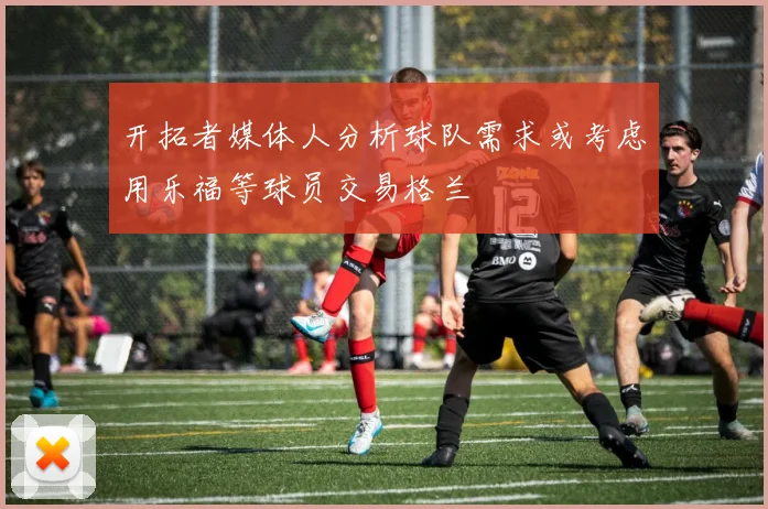 开拓者媒体人分析球队需求或考虑用乐福等球员交易格兰