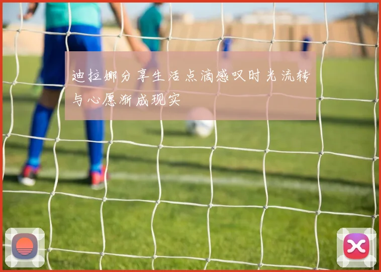 迪拉娜分享生活点滴感叹时光流转与心愿渐成现实